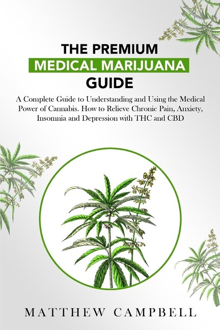 The Premium Medical Marijuana Guide: A Complete Guide For Understanding And Using Cannabis Medical Power. How To Relieve Chronic Pain, A