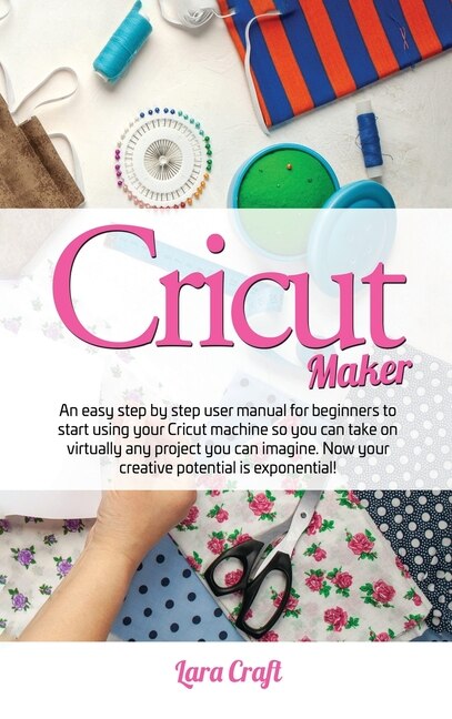 Cricut Maker: An Easy Step By Step User Manual For Beginners To Start Using Your Cricut Machine So You Can Take O
