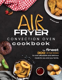 Air Fryer Convection Oven Cookbook: The Finest 300 Air Fryer Recipes To Cook Affordable And Delicious Meals For You And Your Family. Cu