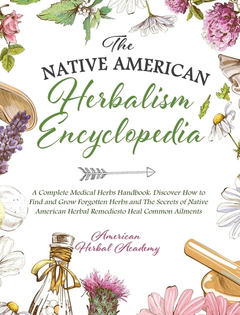 The Native American Herbalism Encyclopedia - A Complete Medical Herbs Handbook: Discover How To Find And Grow Forgotten Herbs And The Secrets Of Native American Herbal Remedies To