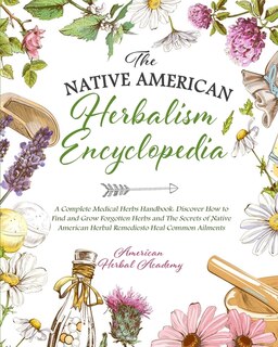 The Native American Herbalism Encyclopedia - A Complete Medical Herbs Handbook: Discover How To Find And Grow Forgotten Herbs And The Secrets Of Native American Herbal Remedies To