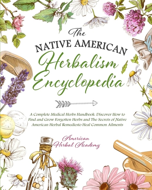 The Native American Herbalism Encyclopedia - A Complete Medical Herbs Handbook: Discover How To Find And Grow Forgotten Herbs And The Secrets Of Native American Herbal Remedies To