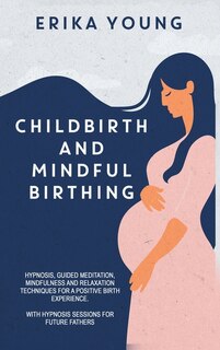 Childbirth And Mindful Birthing: Hypnosis, Guided Meditation, Mindfulness, And Relaxation Techniques For A Positive Birth Experience