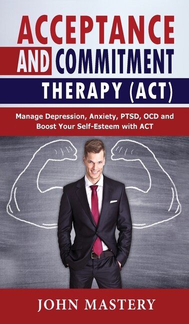 Acceptance And Commitment Therapy (act): Manage Depression, Anxiety, Ptsd, Ocd And Boost Your Self-esteem With Act. Handle Painful Feelings