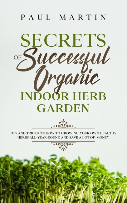 Secrets Of Successful Organic Indoor Herb Garden: Tips And Tricks On How To Growing Your Own Healthy Herbs All-year-round And Save A Lot Of Money