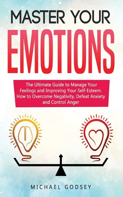 Master Your Emotions: The Ultimate Guide To Manage Your Feelings And Improving Your Self-esteem. How To Overcome Negativi