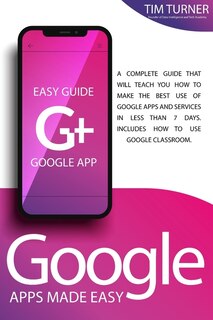 Google Apps Made Easy: A Complete Guide That Will Teach You How To Make The Best Use Of Google Apps And Services In Less T