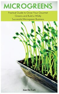 Microgreens: Practical Guide To Grow Your Gourmet Greens And Build A Wildly Successful Microgreen Business