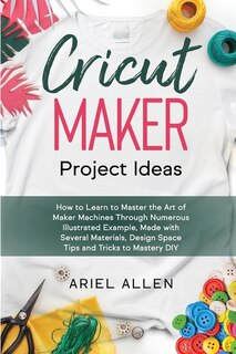 Cricut Maker Project Ideas: How To Learn To Master The Art Of Maker Machines Through Numerous Illustrated Example, Made With Se