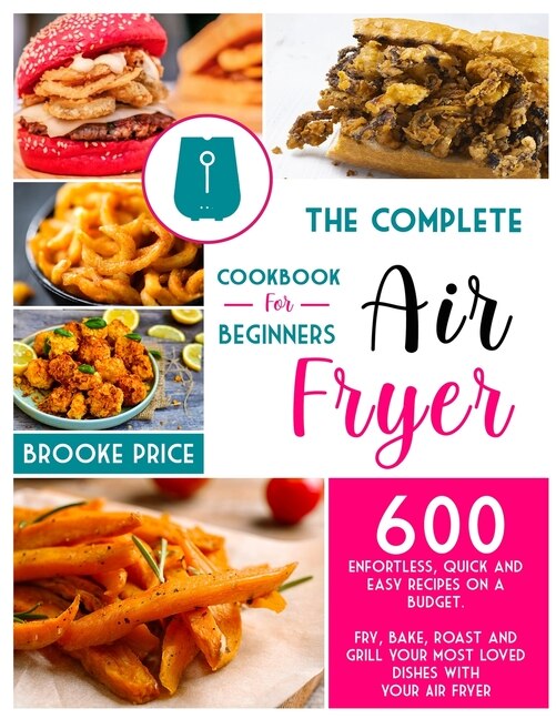 The Complete Air Fryer Cookbook For Beginners: 600 Enfortless, Quick And Easy Recipes On A Budget. Fry, Bake, Roast And Grill Your Most Loved Dish