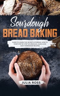 Sourdough Bread Baking: Guide To Learn The Secrets Of Bread, How To Start Step By Step Sourdough, Quick And Easy Recipes