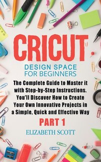 Cricut Design Space For Beginners: The Complete Guide To Master It With Step-by-step Instructions. You'll Discover How To Create Your