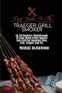 Easy Guide To The Traeger Grill Smoker: An All-inclusive Walkthrough Of Your Wood Pellet Smoker And Grill For Smoking Meat, Fish, Veggies A