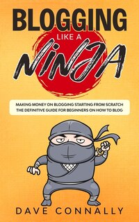 Blogging Like A Ninja: Making Money On Blogging Starting From Scratch - The Definitive Guide For Beginners On How To Blog