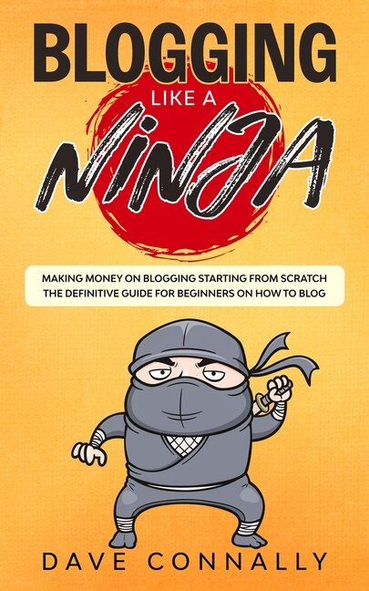 Blogging Like A Ninja: Making Money On Blogging Starting From Scratch - The Definitive Guide For Beginners On How To Blog