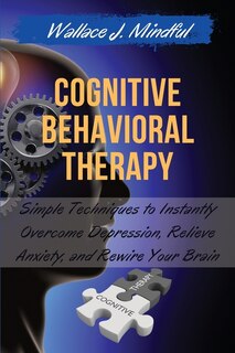 Cognitive Behavioral Therapy: Simple Techniques To Instantly Overcome Depression, Relieve Anxiety, And Rewire Your Brain