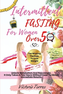 Intermittent Fasting For Women Over 50: The Winning Formula To Lose Weight, Unlock Metabolism And Rejuvenate. It Only Takes A Few Hours Wit