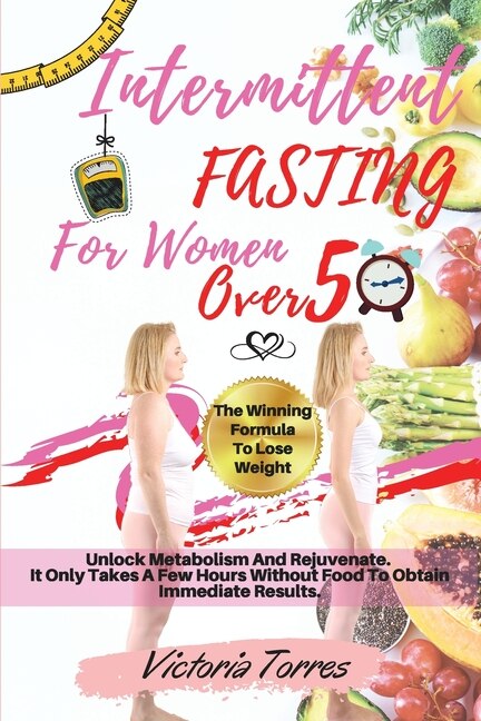 Intermittent Fasting For Women Over 50: The Winning Formula To Lose Weight, Unlock Metabolism And Rejuvenate. It Only Takes A Few Hours Wit
