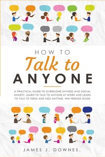 How To Talk To Anyone: A Practical Guide To Overcome Shyness And Social Anxiety. Learn To Talk To Anyone At Work And Learn