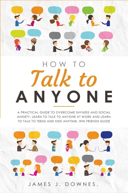 How To Talk To Anyone: A Practical Guide To Overcome Shyness And Social Anxiety. Learn To Talk To Anyone At Work And Learn