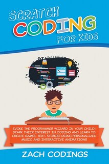 Scratch Coding For Kids: Evoke The Programmer Wizard In Your Child! Spark Their Interest In Coding And Learn To Create Games