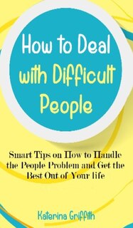 How To Deal With Difficult People: Smart Tips On How To Handle The People Problem And Get The Best Out Of Your Life