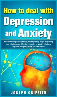 How To Deal With Depression And Anxiety: Your Self-help Guide To Ending Anxiety, Curing Anger, Improving Your Relationships, Effective Remed