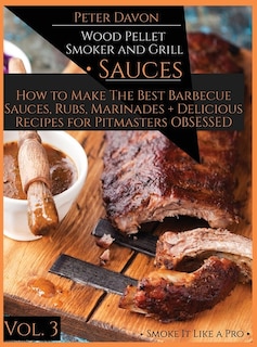 Wood Pellet Smoker And Grill - Sauces: How To Make The Best Barbecue Sauces, Rubs, And Marinades + Delicious Recipes For Pitmasters Obsess