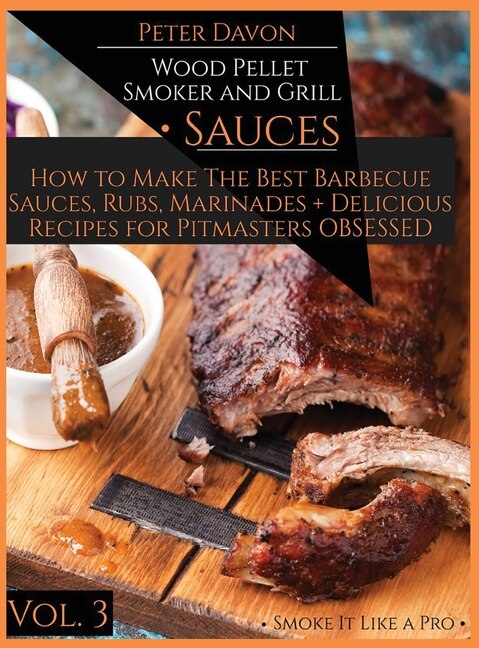 Wood Pellet Smoker And Grill - Sauces: How To Make The Best Barbecue Sauces, Rubs, And Marinades + Delicious Recipes For Pitmasters Obsess