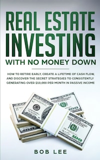 Real Estate Investing with No Money Down: How to Retire Early, Create a Lifetime of Cash Flow, and Discover the Secret Strategies to Consistently Generating Over $10.000 per Month in Passive Income