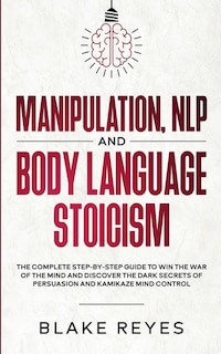 Manipulation, NLP and Body Language Stoicism: The Complete Step-by-Step Guide to Win the War of the Mind and Discover the Dark Secrets of Persuasion and Kamikaze Mind Control