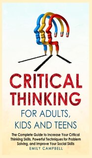 Critical Thinking For Adults, Kids And Teens: The Complete Guide To Increase Your Critical Thinking Skills, Powerful Techniques For Problem Solvi