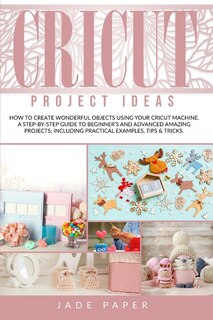 Cricut Project Ideas: How To Create Wonderful Objects Using Your Cricut Machine. A Step-by-step Guide To Beginners And Ad