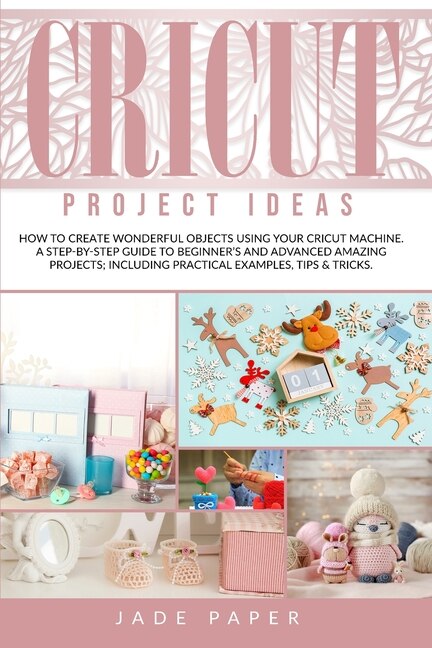 Cricut Project Ideas: How To Create Wonderful Objects Using Your Cricut Machine. A Step-by-step Guide To Beginners And Ad
