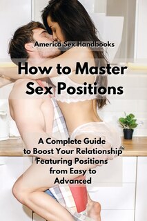 How To Master Sex Positions: A Complete Guide To Boost Your Relationship Featuring Positions From Easy To Advanced