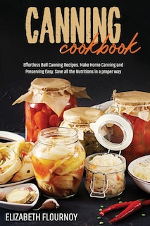 Canning Cookbook: Effortless Ball Canning Recipes. Make Home Canning And Preserving Easy. Save All The Nutritions In