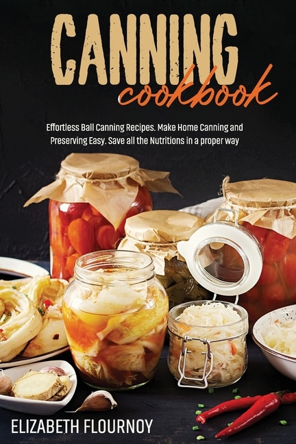 Canning Cookbook: Effortless Ball Canning Recipes. Make Home Canning And Preserving Easy. Save All The Nutritions In