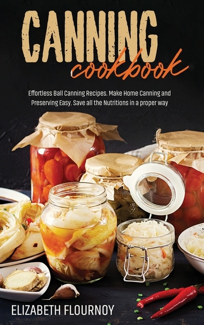 Canning Cookbook: Effortless Ball Canning Recipes. Make Home Canning And Preserving Easy. Save All The Nutritions In