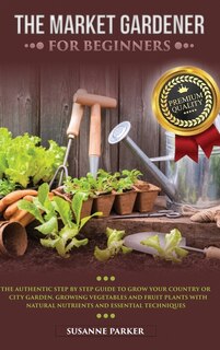 The Market Gardener For Beginners: The Authentic Step By Step Guide To Grow Your Country Or City Garden, Growing Vegetables And Fruit