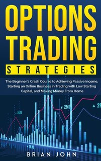 Options Trading Strategies: The Beginner's Crash Course To Achieving Passive Income, Starting An Online Business In Trading Wit