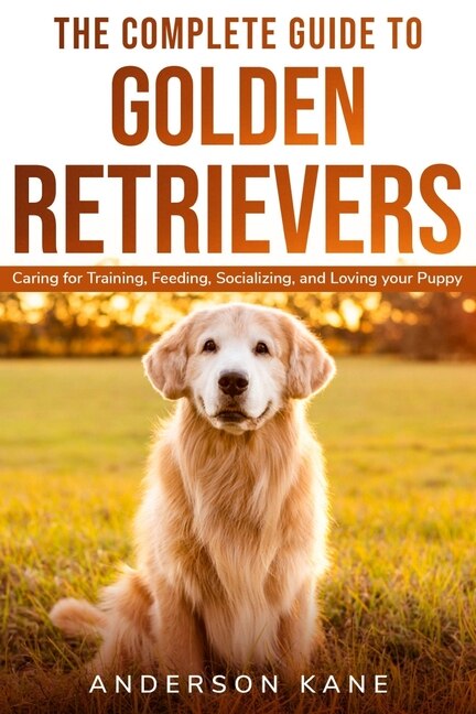 The Complete Guide To Golden Retrievers: Caring For Training, Feeding, Socializing, And Loving Your Puppy