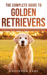 The Complete Guide To Golden Retrievers: Caring For Training, Feeding, Socializing, And Loving Your Puppy.