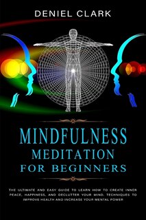 Mindfulness Meditation For Beginners: The Ultimate And Easy Guide To Learn How To Create Inner Peace, Happiness, And Declutter Your Mind.
