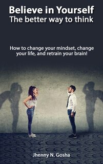 Believe In Yourself! The Better Way To Think - How To Change Your Mindset, Change Your Life, And Retrain Your Brain