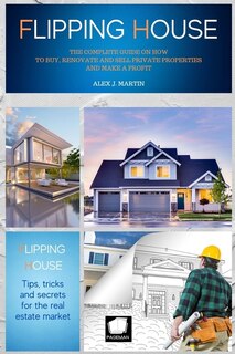 Flipping Houses: The Complete Guide On How To Buy, Renovate And Sell Private Properties And Make A Profit