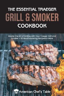 The Essential Traeger Grill & Smoker Cookbook: Master The Art Of Grilling With Your Traeger Grill And Smoker 50 Mouthwatering Recipes