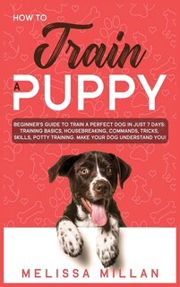 How To Train A Puppy: Beginner's Guide To Train A Perfect Dog In Just 7 Days: Training Basics, Housebreaking, Commands, T