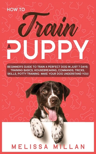 How To Train A Puppy: Beginner's Guide To Train A Perfect Dog In Just 7 Days: Training Basics, Housebreaking, Commands, T