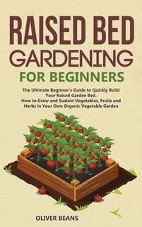 Raised Bed Gardening For Beginners: The Ultimate Beginner's Guide To Build Your Raised Garden Bed. How To Grow And Sustain Vegetables,