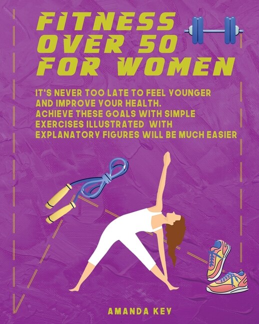 Fitness Over 50 For Women: It's Never Too Late To Feel Younger And Improve Your Health. Achieve These Goals With Simple Exerci